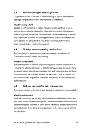 4.3 Self-monitoring of plasma glucose
Longer-term studies of the role of self-monitoring as part of an integrated
package with patient education and therapies used to target.
Why this is important
Studies of self-monitoring, in people not using insulin, continue to fail to
address the complicated issue of its integration into patient education and
self-management behaviours. Self-monitoring can be moderately expensive
and a significant burden if not used appropriately. While it is accepted that
study designs are difficult in this area, the positive results from large
observational studies need further support.
4.4 Blood-pressure-lowering medications
The use of ACE inhibitors and angiotensin II-receptor antagonists in
combination in early diabetic nephropathy.
Why this is important
Both of these classes of renin–angiotensin system blockers are effective in
reducing the rate of progression of diabetic kidney damage. However, there
are acute risks of side effects associated with both classes of drug. As these
risks are similar, it is not clear whether the expected combined benefit from
ACE inhibitors and angiotensin II-receptor antagonists would outweigh the
combined risks.
4.5 Diabetic neuropathic pain management
Comparison studies on tricyclic drugs, duloxetine, gabapentin and pregabalin.
Why this is important
While all these drugs are partially effective in the control of neuropathic pain,
they differ in cost and side-effect profile. This makes the recommendations of
treatment cascade uncertain to some extent. There is a need for comparative
studies between these drugs and, in particular, of the newer agents with the
tricyclic drugs.
NICE clinical guideline 66 – type 2 diabetes 34
 
