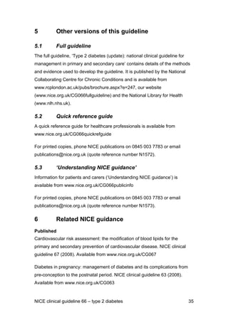 5 Other versions of this guideline
5.1 Full guideline
The full guideline, ‘Type 2 diabetes (update): national clinical guideline for
management in primary and secondary care’ contains details of the methods
and evidence used to develop the guideline. It is published by the National
Collaborating Centre for Chronic Conditions and is available from
www.rcplondon.ac.uk/pubs/brochure.aspx?e=247, our website
(www.nice.org.uk/CG066fullguideline) and the National Library for Health
(www.nlh.nhs.uk).
5.2 Quick reference guide
A quick reference guide for healthcare professionals is available from
www.nice.org.uk/CG066quickrefguide
For printed copies, phone NICE publications on 0845 003 7783 or email
publications@nice.org.uk (quote reference number N1572).
5.3 ‘Understanding NICE guidance’
Information for patients and carers (‘Understanding NICE guidance’) is
available from www.nice.org.uk/CG066publicinfo
For printed copies, phone NICE publications on 0845 003 7783 or email
publications@nice.org.uk (quote reference number N1573).
6 Related NICE guidance
Published
Cardiovascular risk assessment: the modification of blood lipids for the
primary and secondary prevention of cardiovascular disease. NICE clinical
guideline 67 (2008). Available from www.nice.org.uk/CG067
Diabetes in pregnancy: management of diabetes and its complications from
pre-conception to the postnatal period. NICE clinical guideline 63 (2008).
Available from www.nice.org.uk/CG063
NICE clinical guideline 66 – type 2 diabetes 35
 