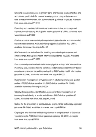 Smoking cessation services in primary care, pharmacies, local authorities and
workplaces, particularly for manual working groups, pregnant women and
hard to reach communities. NICE public health guidance 10 (2008). Available
from www.nice.org.uk/PH010
Promoting and creating built or natural environments that encourage and
support physical activity. NICE public health guidance 8 (2008). Available from
www.nice.org.uk/PH008
Ezetimibe for the treatment of primary (heterozygous-familial and non-familial)
hypercholesterolaemia. NICE technology appraisal guidance 132 (2007).
Available from www.nice.org.uk/TA132
Brief interventions and referral for smoking cessation in primary care and
other settings. NICE public health intervention guidance 1 (2006). Available
from www.nice.org.uk/PHI001
Four commonly used methods to increase physical activity: brief interventions
in primary care, exercise referral schemes, pedometers and community-based
exercise programmes for walking and cycling. NICE public health intervention
guidance 2 (2006). Available from www.nice.org.uk/PHI002
Hypertension: management of hypertension in adults in primary care (partial
update of NICE clinical guideline18). NICE clinical guideline 34 (2006).
Available from www.nice.org.uk/CG034
Obesity: the prevention, identification, assessment and management of
overweight and obesity in adults and children. NICE clinical guideline 43
(2006). Available from www.nice.org.uk/CG043
Statins for the prevention of cardiovascular events. NICE technology appraisal
guidance 94 (2006). Available from www.nice.org.uk/TA094
Clopidogrel and modified-release dipyridamole in the prevention of occlusive
vascular events. NICE technology appraisal guidance 90 (2005). Available
from www.nice.org.uk/TA090
NICE clinical guideline 66 – type 2 diabetes 36
 