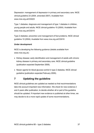 Depression: management of depression in primary and secondary care. NICE
clinical guideline 23 (2004, amended 2007). Available from
www.nice.org.uk/CG023
Type 1 diabetes: diagnosis and management of type 1 diabetes in children,
young people and adults. NICE clinical guideline 15 (2004). Available from
www.nice.org.uk/CG015
Type 2 diabetes: prevention and management of foot problems. NICE clinical
guideline 10 (2004). Available from www.nice.org.uk/CG010
Under development
NICE is developing the following guidance (details available from
www.nice.org.uk):
• Kidney disease: early identification and management of adults with chronic
kidney disease in primary and secondary care. NICE clinical guideline
(publication expected September 2008).
• Newer agents for blood glucose control in type 2 diabetes. NICE clinical
guideline (publication expected February 2009).
7 Updating the guideline
NICE clinical guidelines are updated as needed so that recommendations
take into account important new information. We check for new evidence 2
and 4 years after publication, to decide whether all or part of the guideline
should be updated. If important new evidence is published at other times, we
may decide to do a more rapid update of some recommendations.
NICE clinical guideline 66 – type 2 diabetes 37
 