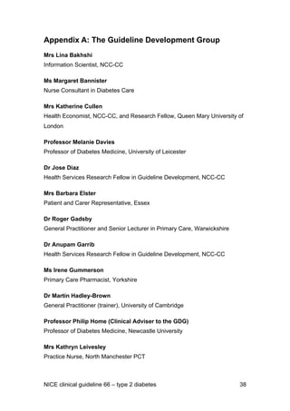 Appendix A: The Guideline Development Group
Mrs Lina Bakhshi
Information Scientist, NCC-CC
Ms Margaret Bannister
Nurse Consultant in Diabetes Care
Mrs Katherine Cullen
Health Economist, NCC-CC, and Research Fellow, Queen Mary University of
London
Professor Melanie Davies
Professor of Diabetes Medicine, University of Leicester
Dr Jose Diaz
Health Services Research Fellow in Guideline Development, NCC-CC
Mrs Barbara Elster
Patient and Carer Representative, Essex
Dr Roger Gadsby
General Practitioner and Senior Lecturer in Primary Care, Warwickshire
Dr Anupam Garrib
Health Services Research Fellow in Guideline Development, NCC-CC
Ms Irene Gummerson
Primary Care Pharmacist, Yorkshire
Dr Martin Hadley-Brown
General Practitioner (trainer), University of Cambridge
Professor Philip Home (Clinical Adviser to the GDG)
Professor of Diabetes Medicine, Newcastle University
Mrs Kathryn Leivesley
Practice Nurse, North Manchester PCT
NICE clinical guideline 66 – type 2 diabetes 38
 