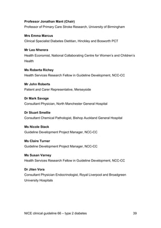 Professor Jonathan Mant (Chair)
Professor of Primary Care Stroke Research, University of Birmingham
Mrs Emma Marcus
Clinical Specialist Diabetes Dietitian, Hinckley and Bosworth PCT
Mr Leo Nherera
Health Economist, National Collaborating Centre for Women’s and Children’s
Health
Ms Roberta Richey
Health Services Research Fellow in Guideline Development, NCC-CC
Mr John Roberts
Patient and Carer Representative, Merseyside
Dr Mark Savage
Consultant Physician, North Manchester General Hospital
Dr Stuart Smellie
Consultant Chemical Pathologist, Bishop Auckland General Hospital
Ms Nicole Stack
Guideline Development Project Manager, NCC-CC
Ms Claire Turner
Guideline Development Project Manager, NCC-CC
Ms Susan Varney
Health Services Research Fellow in Guideline Development, NCC-CC
Dr Jiten Vora
Consultant Physician Endocrinologist, Royal Liverpool and Broadgreen
University Hospitals
NICE clinical guideline 66 – type 2 diabetes 39
 