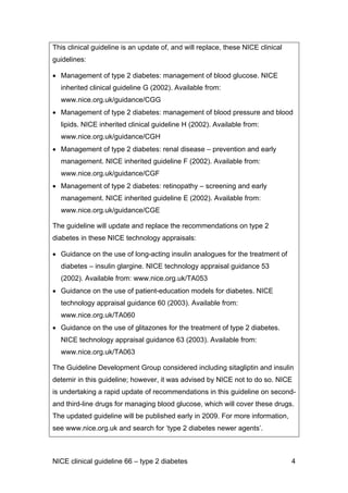 This clinical guideline is an update of, and will replace, these NICE clinical
guidelines:
• Management of type 2 diabetes: management of blood glucose. NICE
inherited clinical guideline G (2002). Available from:
www.nice.org.uk/guidance/CGG
• Management of type 2 diabetes: management of blood pressure and blood
lipids. NICE inherited clinical guideline H (2002). Available from:
www.nice.org.uk/guidance/CGH
• Management of type 2 diabetes: renal disease – prevention and early
management. NICE inherited guideline F (2002). Available from:
www.nice.org.uk/guidance/CGF
• Management of type 2 diabetes: retinopathy – screening and early
management. NICE inherited guideline E (2002). Available from:
www.nice.org.uk/guidance/CGE
The guideline will update and replace the recommendations on type 2
diabetes in these NICE technology appraisals:
• Guidance on the use of long-acting insulin analogues for the treatment of
diabetes – insulin glargine. NICE technology appraisal guidance 53
(2002). Available from: www.nice.org.uk/TA053
• Guidance on the use of patient-education models for diabetes. NICE
technology appraisal guidance 60 (2003). Available from:
www.nice.org.uk/TA060
• Guidance on the use of glitazones for the treatment of type 2 diabetes.
NICE technology appraisal guidance 63 (2003). Available from:
www.nice.org.uk/TA063
The Guideline Development Group considered including sitagliptin and insulin
detemir in this guideline; however, it was advised by NICE not to do so. NICE
is undertaking a rapid update of recommendations in this guideline on second-
and third-line drugs for managing blood glucose, which will cover these drugs.
The updated guideline will be published early in 2009. For more information,
see www.nice.org.uk and search for ‘type 2 diabetes newer agents’.
NICE clinical guideline 66 – type 2 diabetes 4
 