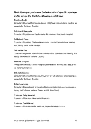 The following experts were invited to attend specific meetings
and to advise the Guideline Development Group:
Dr Julian Barth
Consultant Chemical Pathologist, Leeds NHS Trust (attended one meeting as
a deputy for Dr Stuart Smellie)
Dr Indranil Dasgupta
Consultant Physician and Nephrologist, Birmingham Heartlands Hospital
Dr Michael Feher
Consultant Physician, Chelsea Westminster Hospital (attended one meeting
as a deputy for Dr Mark Savage)
Dr Charles Fox
Consultant Physician, Northampton General Trust (attended one meeting as a
deputy for Professor Melanie Davies)
Natasha Jacques
Principal Pharmacist, Solihull Hospital (attended one meeting as a deputy for
Ms Irene Gummerson)
Dr Eric Kilpatrick
Consultant Chemical Pathologist, University of Hull (attended one meeting as
a deputy for Dr Stuart Smellie)
Dr Ian Lawrence
Consultant Diabetologist, University of Leicester (attended one meeting as a
deputy for Professor Melanie Davies and Dr Jiten Vora)
Professor Sally Marshall
Professor of Diabetes, Newcastle University
Professor David Wood
Professor of Cardiovascular Medicine, Imperial College London
NICE clinical guideline 66 – type 2 diabetes 40
 
