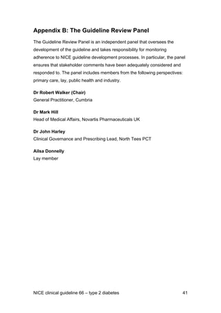 Appendix B: The Guideline Review Panel
The Guideline Review Panel is an independent panel that oversees the
development of the guideline and takes responsibility for monitoring
adherence to NICE guideline development processes. In particular, the panel
ensures that stakeholder comments have been adequately considered and
responded to. The panel includes members from the following perspectives:
primary care, lay, public health and industry.
Dr Robert Walker (Chair)
General Practitioner, Cumbria
Dr Mark Hill
Head of Medical Affairs, Novartis Pharmaceuticals UK
Dr John Harley
Clinical Governance and Prescribing Lead, North Tees PCT
Ailsa Donnelly
Lay member
NICE clinical guideline 66 – type 2 diabetes 41
 