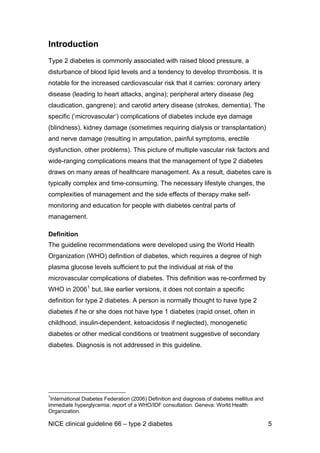 Introduction
Type 2 diabetes is commonly associated with raised blood pressure, a
disturbance of blood lipid levels and a tendency to develop thrombosis. It is
notable for the increased cardiovascular risk that it carries: coronary artery
disease (leading to heart attacks, angina); peripheral artery disease (leg
claudication, gangrene); and carotid artery disease (strokes, dementia). The
specific (‘microvascular’) complications of diabetes include eye damage
(blindness), kidney damage (sometimes requiring dialysis or transplantation)
and nerve damage (resulting in amputation, painful symptoms, erectile
dysfunction, other problems). This picture of multiple vascular risk factors and
wide-ranging complications means that the management of type 2 diabetes
draws on many areas of healthcare management. As a result, diabetes care is
typically complex and time-consuming. The necessary lifestyle changes, the
complexities of management and the side effects of therapy make self-
monitoring and education for people with diabetes central parts of
management.
Definition
The guideline recommendations were developed using the World Health
Organization (WHO) definition of diabetes, which requires a degree of high
plasma glucose levels sufficient to put the individual at risk of the
microvascular complications of diabetes. This definition was re-confirmed by
WHO in 20061
but, like earlier versions, it does not contain a specific
definition for type 2 diabetes. A person is normally thought to have type 2
diabetes if he or she does not have type 1 diabetes (rapid onset, often in
childhood, insulin-dependent, ketoacidosis if neglected), monogenetic
diabetes or other medical conditions or treatment suggestive of secondary
diabetes. Diagnosis is not addressed in this guideline.
1
International Diabetes Federation (2006) Definition and diagnosis of diabetes mellitus and
immediate hyperglycemia: report of a WHO/IDF consultation. Geneva: World Health
Organization.
NICE clinical guideline 66 – type 2 diabetes 5
 
