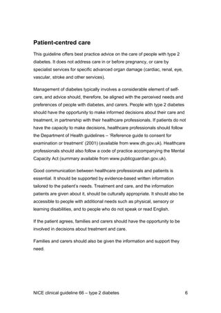 Patient-centred care
This guideline offers best practice advice on the care of people with type 2
diabetes. It does not address care in or before pregnancy, or care by
specialist services for specific advanced organ damage (cardiac, renal, eye,
vascular, stroke and other services).
Management of diabetes typically involves a considerable element of self-
care, and advice should, therefore, be aligned with the perceived needs and
preferences of people with diabetes, and carers. People with type 2 diabetes
should have the opportunity to make informed decisions about their care and
treatment, in partnership with their healthcare professionals. If patients do not
have the capacity to make decisions, healthcare professionals should follow
the Department of Health guidelines – ‘Reference guide to consent for
examination or treatment’ (2001) (available from www.dh.gov.uk). Healthcare
professionals should also follow a code of practice accompanying the Mental
Capacity Act (summary available from www.publicguardian.gov.uk).
Good communication between healthcare professionals and patients is
essential. It should be supported by evidence-based written information
tailored to the patient’s needs. Treatment and care, and the information
patients are given about it, should be culturally appropriate. It should also be
accessible to people with additional needs such as physical, sensory or
learning disabilities, and to people who do not speak or read English.
If the patient agrees, families and carers should have the opportunity to be
involved in decisions about treatment and care.
Families and carers should also be given the information and support they
need.
NICE clinical guideline 66 – type 2 diabetes 6
 