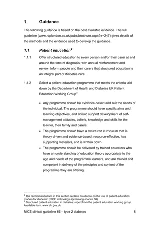 1 Guidance
The following guidance is based on the best available evidence. The full
guideline (www.rcplondon.ac.uk/pubs/brochure.aspx?e=247) gives details of
the methods and the evidence used to develop the guidance.
1.1 Patient education2
1.1.1 Offer structured education to every person and/or their carer at and
around the time of diagnosis, with annual reinforcement and
review. Inform people and their carers that structured education is
an integral part of diabetes care.
1.1.2 Select a patient-education programme that meets the criteria laid
down by the Department of Health and Diabetes UK Patient
Education Working Group3
.
• Any programme should be evidence-based and suit the needs of
the individual. The programme should have specific aims and
learning objectives, and should support development of self-
management attitudes, beliefs, knowledge and skills for the
learner, their family and carers.
• The programme should have a structured curriculum that is
theory driven and evidence-based, resource-effective, has
supporting materials, and is written down.
• The programme should be delivered by trained educators who
have an understanding of education theory appropriate to the
age and needs of the programme learners, and are trained and
competent in delivery of the principles and content of the
programme they are offering.
2
The recommendations in this section replace ‘Guidance on the use of patient-education
models for diabetes’ (NICE technology appraisal guidance 60).
3
Structured patient education in diabetes: report from the patient education working group.
Available from: www.dh.gov.uk
NICE clinical guideline 66 – type 2 diabetes 8
 