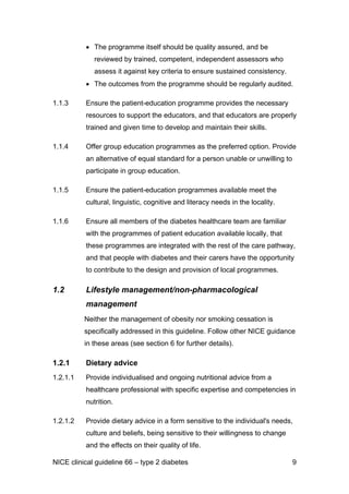 • The programme itself should be quality assured, and be
reviewed by trained, competent, independent assessors who
assess it against key criteria to ensure sustained consistency.
• The outcomes from the programme should be regularly audited.
1.1.3 Ensure the patient-education programme provides the necessary
resources to support the educators, and that educators are properly
trained and given time to develop and maintain their skills.
1.1.4 Offer group education programmes as the preferred option. Provide
an alternative of equal standard for a person unable or unwilling to
participate in group education.
1.1.5 Ensure the patient-education programmes available meet the
cultural, linguistic, cognitive and literacy needs in the locality.
1.1.6 Ensure all members of the diabetes healthcare team are familiar
with the programmes of patient education available locally, that
these programmes are integrated with the rest of the care pathway,
and that people with diabetes and their carers have the opportunity
to contribute to the design and provision of local programmes.
1.2 Lifestyle management/non-pharmacological
management
Neither the management of obesity nor smoking cessation is
specifically addressed in this guideline. Follow other NICE guidance
in these areas (see section 6 for further details).
1.2.1 Dietary advice
1.2.1.1 Provide individualised and ongoing nutritional advice from a
healthcare professional with specific expertise and competencies in
nutrition.
1.2.1.2 Provide dietary advice in a form sensitive to the individual's needs,
culture and beliefs, being sensitive to their willingness to change
and the effects on their quality of life.
NICE clinical guideline 66 – type 2 diabetes 9
 