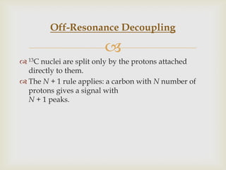 Off-Resonance Decoupling

                        
 13C nuclei are split only by the protons attached
  directly to them.
 The N + 1 rule applies: a carbon with N number of
  protons gives a signal with
  N + 1 peaks.
 
