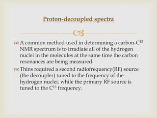 Proton-decoupled spectra

                        
 A common method used in determining a carbon-C13
  NMR spectrum is to irradiate all of the hydrogen
  nuclei in the molecules at the same time the carbon
  resonances are being measured.
 Thins required a second radiofrequency(RF) source
  (the decoupler) tuned to the frequency of the
  hydrogen nuclei, while the primary RF source is
  tuned to the C13 frequency.
 