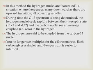  In this method the hydrogen nuclei are “saturated”, a
  situation where there are as many downward as there are
  upward transition, all occurring rapidly.
 During time the C-13 spectrum is being determined, the
  hydrogen nuclei cycle rapidly between their two spin state
  (+1/2 and -1/2) and the carbon nuclei see an average
  coupling (i.e. zero) to the hydrogen.
 The hydrogen are said to be coupled from the carbon-13
  nuclei.
 You no longer see multiples for the c13 resonances. Each
  carbon gives a singlet, and the spectrum is easier to
  interpret.
 