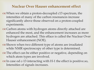 Nuclear Over Hauser enhancement effect
 When we obtain a proton-decoupled c13 spectrum, the
  intensities of many of the carbon resonances increase
  significantly above those observed on a proton-coupled
  experiments.
 Carbon atoms with hydrogen atoms directly attached are
  enhanced the most, and the enhancement increases as more
  hydrogen are attached. This efface is called the Nuclear Over
  Hauser enhancement (NOE).
 Shown when two different type of atoms are irradiated
  while NMR spectroscopy of other type is determined.
 The effect can be either positive or negative, depending on
  which atom types are involved.
 In case od c-13 interacting with H-1 the effect is positive.so,
  Intensities of signals increases.
 