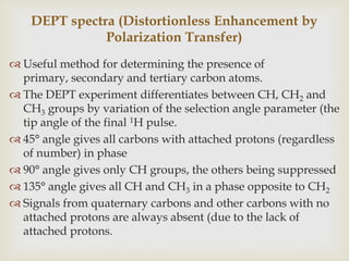 DEPT spectra (Distortionless Enhancement by
               Polarization Transfer)
 Useful method for determining the presence of
  primary, secondary and tertiary carbon atoms.
 The DEPT experiment differentiates between CH, CH2 and
  CH3 groups by variation of the selection angle parameter (the
  tip angle of the final 1H pulse.
 45° angle gives all carbons with attached protons (regardless
  of number) in phase
 90° angle gives only CH groups, the others being suppressed
 135° angle gives all CH and CH3 in a phase opposite to CH2
 Signals from quaternary carbons and other carbons with no
  attached protons are always absent (due to the lack of
  attached protons.
 