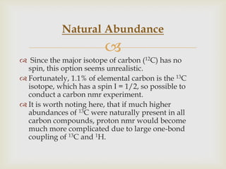 Natural Abundance
                          
 Since the major isotope of carbon (12C) has no
  spin, this option seems unrealistic.
 Fortunately, 1.1% of elemental carbon is the 13C
  isotope, which has a spin I = 1/2, so possible to
  conduct a carbon nmr experiment.
 It is worth noting here, that if much higher
  abundances of 13C were naturally present in all
  carbon compounds, proton nmr would become
  much more complicated due to large one-bond
  coupling of 13C and 1H.
 