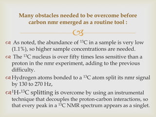 Many obstacles needed to be overcome before
       carbon nmr emerged as a routine tool :

                           
 As noted, the abundance of 13C in a sample is very low
  (1.1%), so higher sample concentrations are needed.
 The 13C nucleus is over fifty times less sensitive than a
  proton in the nmr experiment, adding to the previous
  difficulty.
 Hydrogen atoms bonded to a 13C atom split its nmr signal
  by 130 to 270 Hz,
 1H-13C splitting is overcome by using an instrumental
  technique that decouples the proton-carbon interactions, so
  that every peak in a 13C NMR spectrum appears as a singlet.
 
