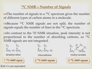 13C   NMR—Number of Signals
The number of signals in a 13C spectrum gives the number
of different types of carbon atoms in a molecule.
Because 13C NMR signals are not split, the number of
signals equals the number of lines in the 13C spectrum.
In contrast to the 1H NMR situation, peak intensity is not
proportional to the number of absorbing carbons, so 13C
NMR signals are not integrated.
 
