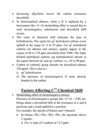 Increasing alkylation moves the carbon resonance
downfield.
 In functionalized alkanes, when a H is replaced by a
heteroatom like >C=O, deshielding effect is caused due to
such electronegative substituents and downfield shift
occurs.
 The value of chemical shift indicates the type of
hybridization. The signal for sp3
hybridized carbons occur
upfield in the range of -2 to 55 ppm. For sp2
hybridized
carbons (in alkenes and arenes), signals appear in the
region of 80 to 170 ppm downfield from TMS. The triply
bonded hybridized carbons (sp hybridization) absorb in
the region between sp3
and sp2
carbons, i.e., 65 to 90 ppm.
 Carbon of carbonyl group absorbs far downfield (almost
220 ppm). This is due to:-
i) sp2
hybridization
ii) The presence of electronegative O atom directly
bonded to the carbon.
Factors Affecting C13
Chemical Shift
1. Deshielding effect of electronegative moiety:
Presence of electronegative groups like >C=O, ―OH, etc.
brings about a downfield shift in the resonance at α and β
positions and a small upfield at γ position.
For example, the spectra of butane and 1-butanol.
 In butane, H3 2 2 3, the spectrum shows
2 signals –
i) For ‘a’ type of 2 carbons at 13.2 ppm.
 