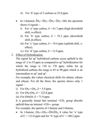ii) For ‘b’ type of 2 carbons at 25.0 ppm.
 In 1-butanol, 3 2 2 2 O , the spectrum
shows 4 signals –
i) For ‘a’ type carbon, δ = 61.7 ppm (high downfield
shift, α-effect).
ii) For ‘b’ type carbon, δ = 35.3 ppm (downfield
shift, β-effect).
iii) For ‘c’ type carbon, δ = 19.4 ppm (upfield shift, γ-
effect).
iv) For ‘d’ type carbon, δ = 13.9 ppm.
2. Effect of Hybridization:
The signal for sp3
hybridized carbons occur upfield in the
range of -2 to 55 ppm as compared to sp2
hybridization for
which the range is 110 to 170 ppm; while for sp
hybridized carbons the range is 65 to 90 ppm which is an
intermediate to sp3
and sp2
.
For example, the values chemical shifts for ethane, ethene
and ethyne. For all the three, the spectra shows only 1
signal –
i) For CH3 3, δ = 5.9 ppm
ii) For CH2=CH2, δ = 122.8 ppm
iii) For ≡ , δ = 71.9 ppm
It is generally found that terminal =CH2 group absorbs
upfield than an internal =CH― group.
For example, the spectra of 1-butene and 2-butene.
 In 1-butene, CH3 2 2, δ value for ‘a’ type
of C = 112.8 ppm and for ‘b’ type of C = 140.2 ppm.
 