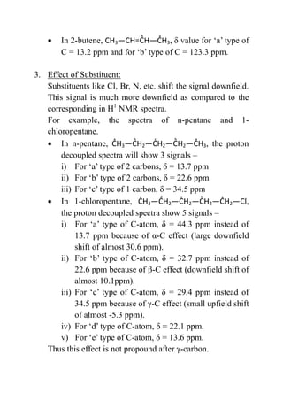  In 2-butene, CH3 3, δ value for ‘a’ type of
C = 13.2 ppm and for ‘b’ type of C = 123.3 ppm.
3. Effect of Substituent:
Substituents like Cl, Br, N, etc. shift the signal downfield.
This signal is much more downfield as compared to the
corresponding in H1
NMR spectra.
For example, the spectra of n-pentane and 1-
chloropentane.
 In n-pentane, 3 2 2 2 3, the proton
decoupled spectra will show 3 signals –
i) For ‘a’ type of 2 carbons, δ = 13.7 ppm
ii) For ‘b’ type of 2 carbons, δ = 22.6 ppm
iii) For ‘c’ type of 1 carbon, δ = 34.5 ppm
 In 1-chloropentane, 3 2 2 2 2 l,
the proton decoupled spectra show 5 signals –
i) For ‘a’ type of C-atom, δ = 44.3 ppm instead of
13.7 ppm because of α-C effect (large downfield
shift of almost 30.6 ppm).
ii) For ‘b’ type of C-atom, δ = 32.7 ppm instead of
22.6 ppm because of β-C effect (downfield shift of
almost 10.1ppm).
iii) For ‘c’ type of C-atom, δ = 29.4 ppm instead of
34.5 ppm because of γ-C effect (small upfield shift
of almost -5.3 ppm).
iv) For ‘d’ type of C-atom, δ = 22.1 ppm.
v) For ‘e’ type of C-atom, δ = 13.6 ppm.
Thus this effect is not propound after γ-carbon.
 