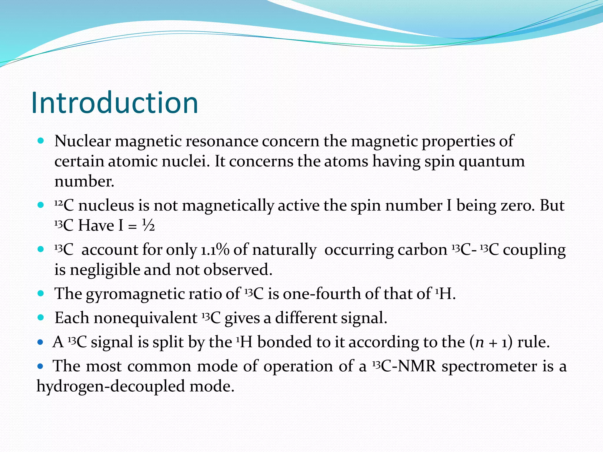 Introduction
 Nuclear magnetic resonance concern the magnetic properties of
certain atomic nuclei. It concerns the atoms having spin quantum
number.
 12C nucleus is not magnetically active the spin number I being zero. But
13C Have I = ½
 13C account for only 1.1% of naturally occurring carbon 13C- 13C coupling
is negligible and not observed.
 The gyromagnetic ratio of 13C is one-fourth of that of 1H.
 Each nonequivalent 13C gives a different signal.
 A 13C signal is split by the 1H bonded to it according to the (n + 1) rule.
 The most common mode of operation of a 13C-NMR spectrometer is a
hydrogen-decoupled mode.
 
