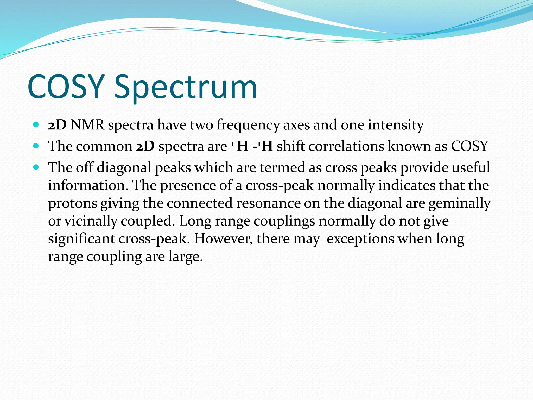 COSY Spectrum
 2D NMR spectra have two frequency axes and one intensity
 The common 2D spectra are 1 H -1H shift correlations known as COSY
 The off diagonal peaks which are termed as cross peaks provide useful
information. The presence of a cross-peak normally indicates that the
protons giving the connected resonance on the diagonal are geminally
or vicinally coupled. Long range couplings normally do not give
significant cross-peak. However, there may exceptions when long
range coupling are large.
 