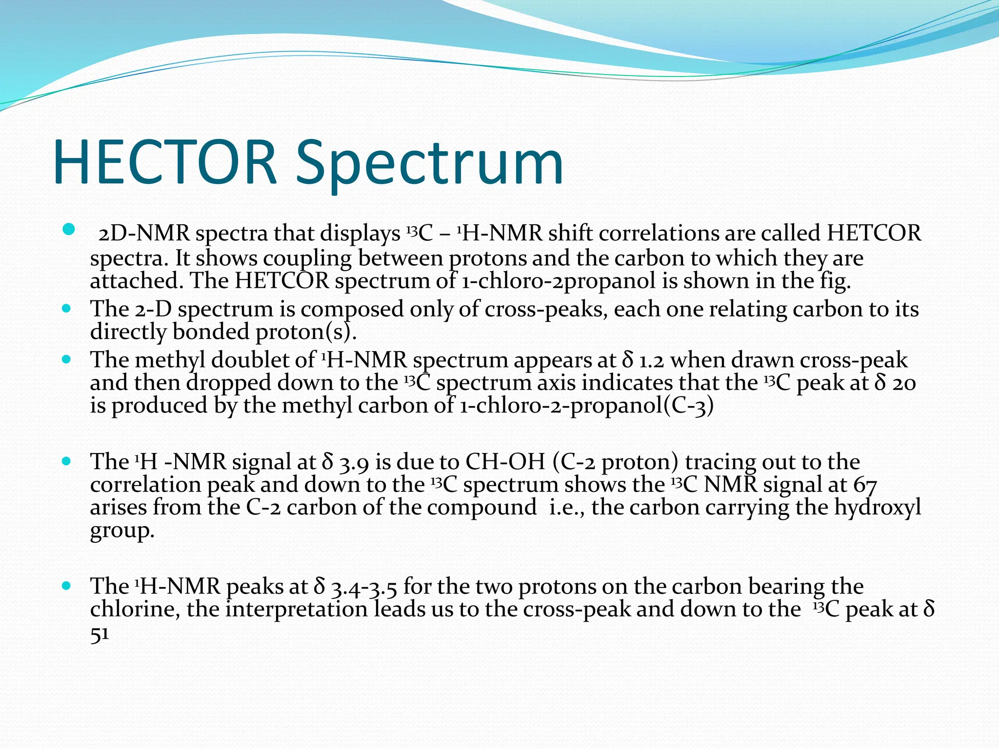 HECTOR Spectrum
 2D-NMR spectra that displays 13C – 1H-NMR shift correlations are called HETCOR
spectra. It shows coupling between protons and the carbon to which they are
attached. The HETCOR spectrum of 1-chloro-2propanol is shown in the fig.
 The 2-D spectrum is composed only of cross-peaks, each one relating carbon to its
directly bonded proton(s).
 The methyl doublet of 1H-NMR spectrum appears at δ 1.2 when drawn cross-peak
and then dropped down to the 13C spectrum axis indicates that the 13C peak at δ 20
is produced by the methyl carbon of 1-chloro-2-propanol(C-3)
 The 1H -NMR signal at δ 3.9 is due to CH-OH (C-2 proton) tracing out to the
correlation peak and down to the 13C spectrum shows the 13C NMR signal at 67
arises from the C-2 carbon of the compound i.e., the carbon carrying the hydroxyl
group.
 The 1H-NMR peaks at δ 3.4-3.5 for the two protons on the carbon bearing the
chlorine, the interpretation leads us to the cross-peak and down to the 13C peak at δ
51
 