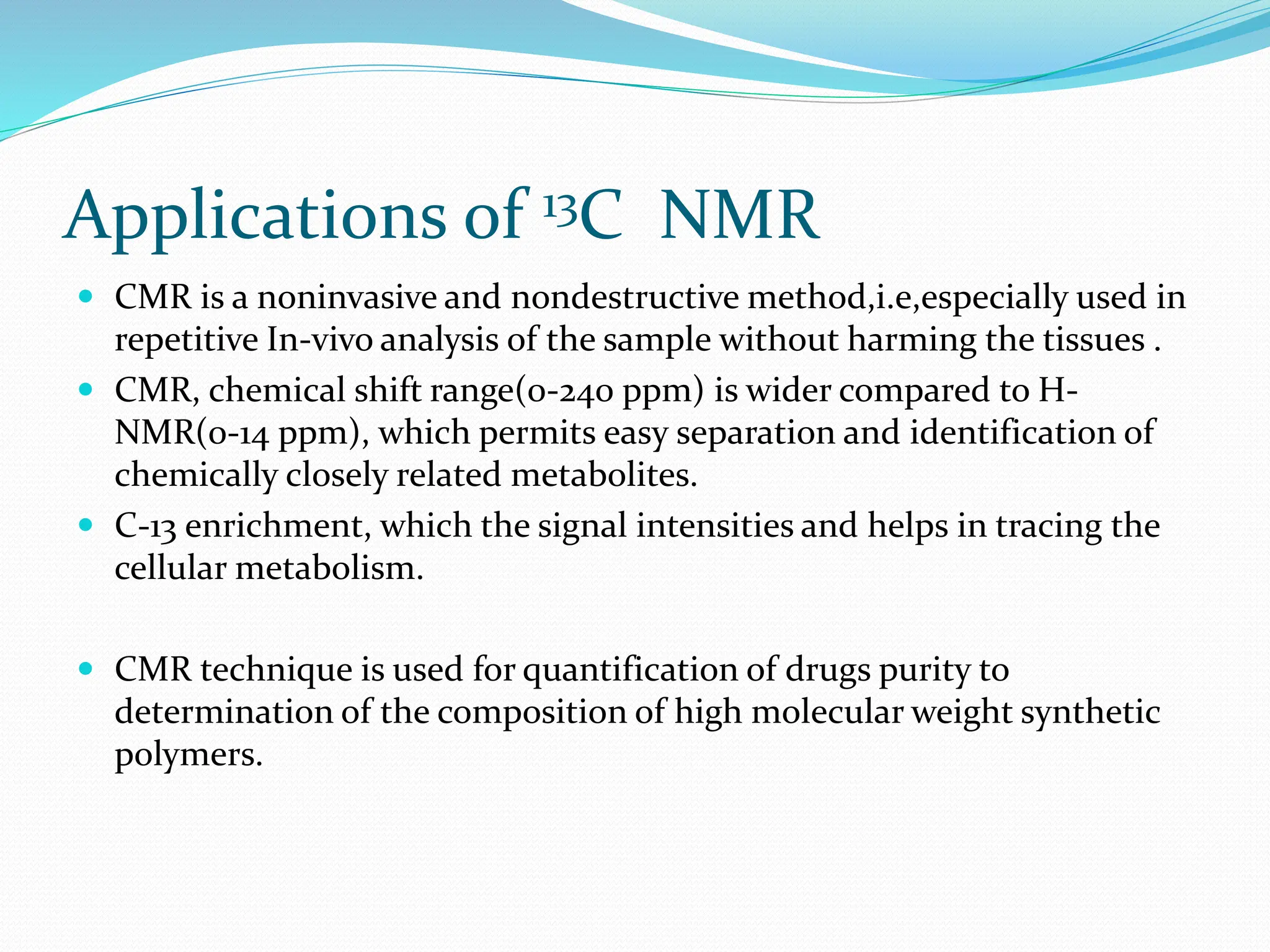 Applications of 13C NMR
 CMR is a noninvasive and nondestructive method,i.e,especially used in
repetitive In-vivo analysis of the sample without harming the tissues .
 CMR, chemical shift range(0-240 ppm) is wider compared to H-
NMR(0-14 ppm), which permits easy separation and identification of
chemically closely related metabolites.
 C-13 enrichment, which the signal intensities and helps in tracing the
cellular metabolism.
 CMR technique is used for quantification of drugs purity to
determination of the composition of high molecular weight synthetic
polymers.
 