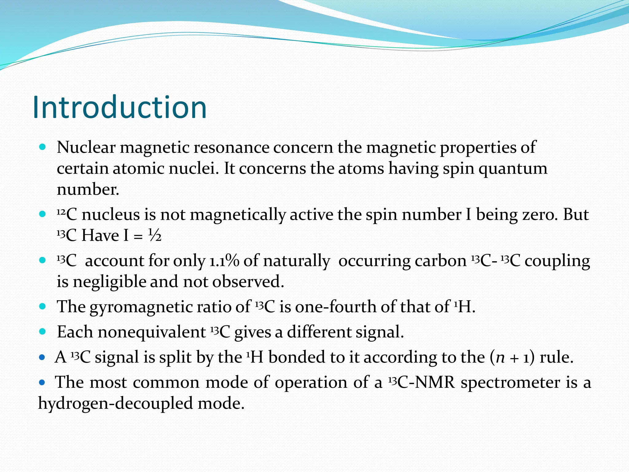 Introduction
 Nuclear magnetic resonance concern the magnetic properties of
certain atomic nuclei. It concerns the atoms having spin quantum
number.
 12C nucleus is not magnetically active the spin number I being zero. But
13C Have I = ½
 13C account for only 1.1% of naturally occurring carbon 13C- 13C coupling
is negligible and not observed.
 The gyromagnetic ratio of 13C is one-fourth of that of 1H.
 Each nonequivalent 13C gives a different signal.
 A 13C signal is split by the 1H bonded to it according to the (n + 1) rule.
 The most common mode of operation of a 13C-NMR spectrometer is a
hydrogen-decoupled mode.
 