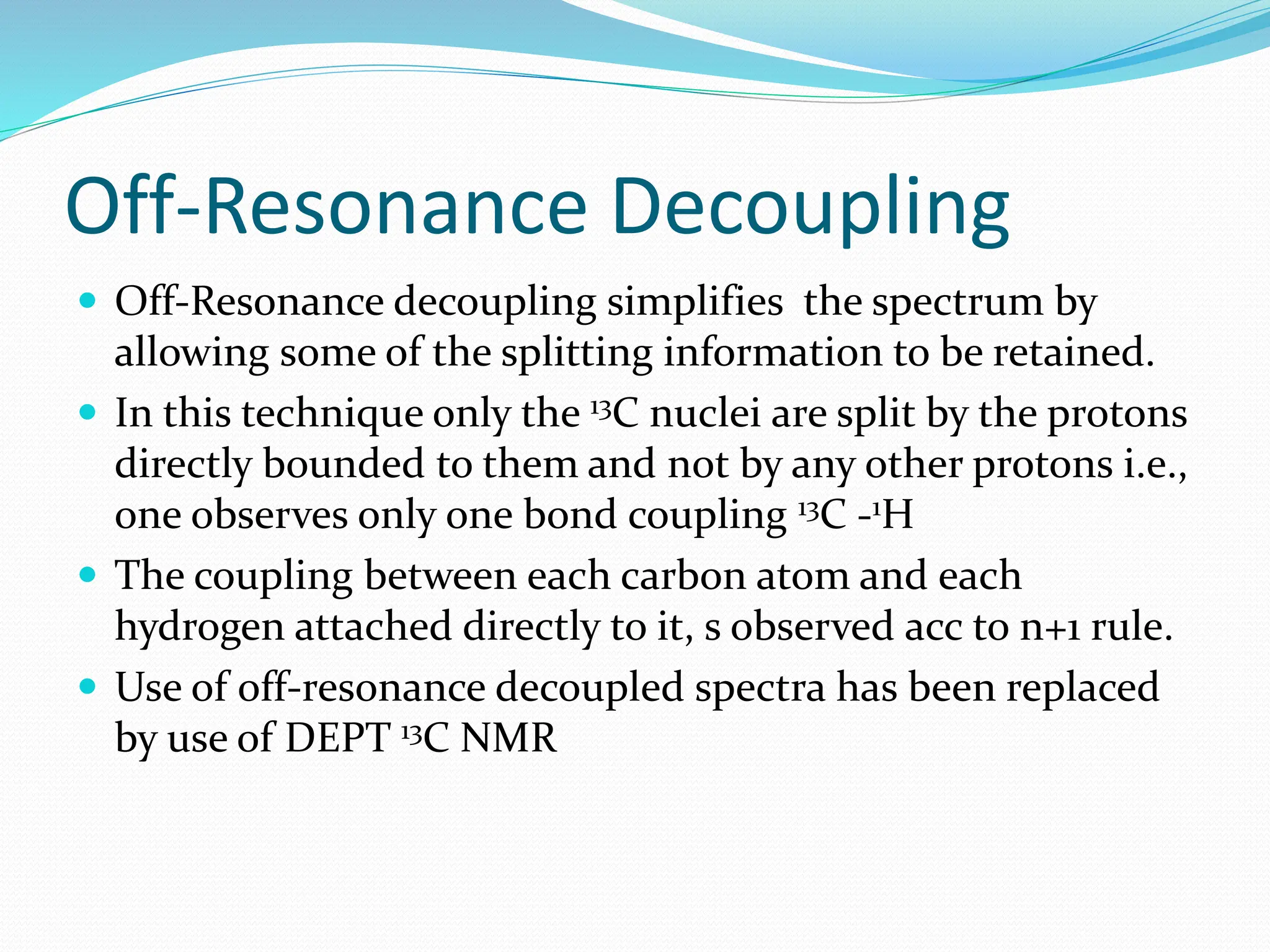 Off-Resonance Decoupling
 Off-Resonance decoupling simplifies the spectrum by
allowing some of the splitting information to be retained.
 In this technique only the 13C nuclei are split by the protons
directly bounded to them and not by any other protons i.e.,
one observes only one bond coupling 13C -1H
 The coupling between each carbon atom and each
hydrogen attached directly to it, s observed acc to n+1 rule.
 Use of off-resonance decoupled spectra has been replaced
by use of DEPT 13C NMR
 