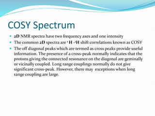 COSY Spectrum
 2D NMR spectra have two frequency axes and one intensity
 The common 2D spectra are 1 H -1H shift correlations known as COSY
 The off diagonal peaks which are termed as cross peaks provide useful
information. The presence of a cross-peak normally indicates that the
protons giving the connected resonance on the diagonal are geminally
or vicinally coupled. Long range couplings normally do not give
significant cross-peak. However, there may exceptions when long
range coupling are large.
 