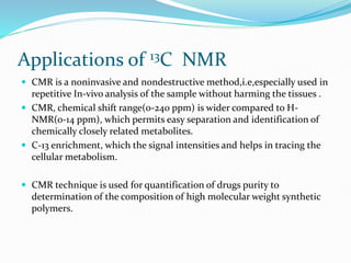 Applications of 13C NMR
 CMR is a noninvasive and nondestructive method,i.e,especially used in
repetitive In-vivo analysis of the sample without harming the tissues .
 CMR, chemical shift range(0-240 ppm) is wider compared to H-
NMR(0-14 ppm), which permits easy separation and identification of
chemically closely related metabolites.
 C-13 enrichment, which the signal intensities and helps in tracing the
cellular metabolism.
 CMR technique is used for quantification of drugs purity to
determination of the composition of high molecular weight synthetic
polymers.
 