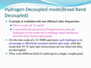 Hydrogen Decoupled mode(Broad Band
Decoupled)
 A sample is irradiated with two different radio frequencies.
 One to excite all 13C nuclei.
 A second broad spectrum of frequencies to cause all
hydrogens in the molecule to undergo rapid transitions
between their nuclear spin states.
 On the time scale of a 13C-NMR spectrum, each hydrogen is in
an average or effectively constant nuclear spin state, with the
result that 1H-13C spin-spin interactions are not observed; they
are decoupled.
 Thus, each different kind of carbon gives a single, unsplit peak.
 