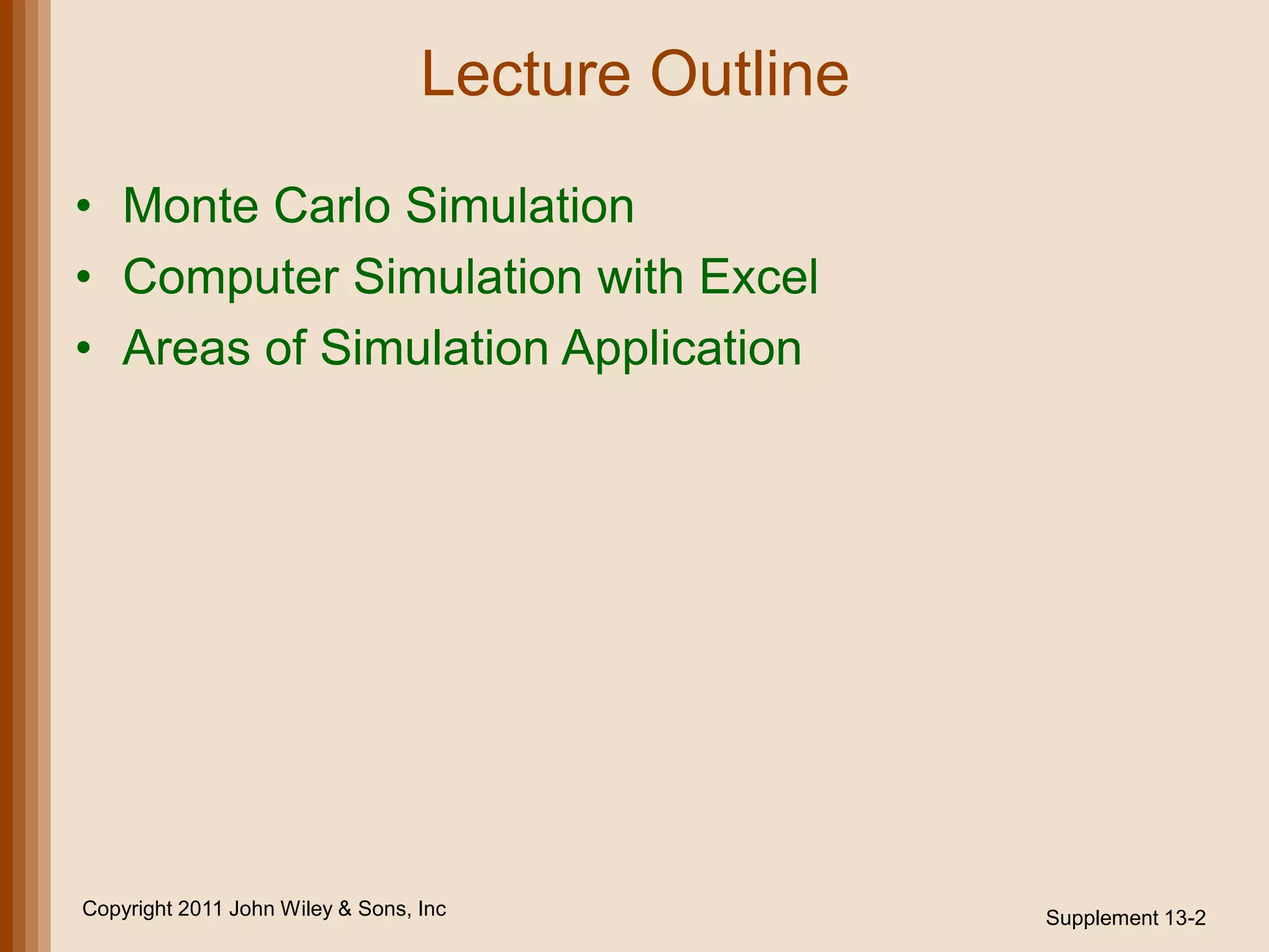 Lecture Outline

• Monte Carlo Simulation
• Computer Simulation with Excel
• Areas of Simulation Application




Copyright 2011 John Wiley & Sons, Inc               Supplement 13-2
 