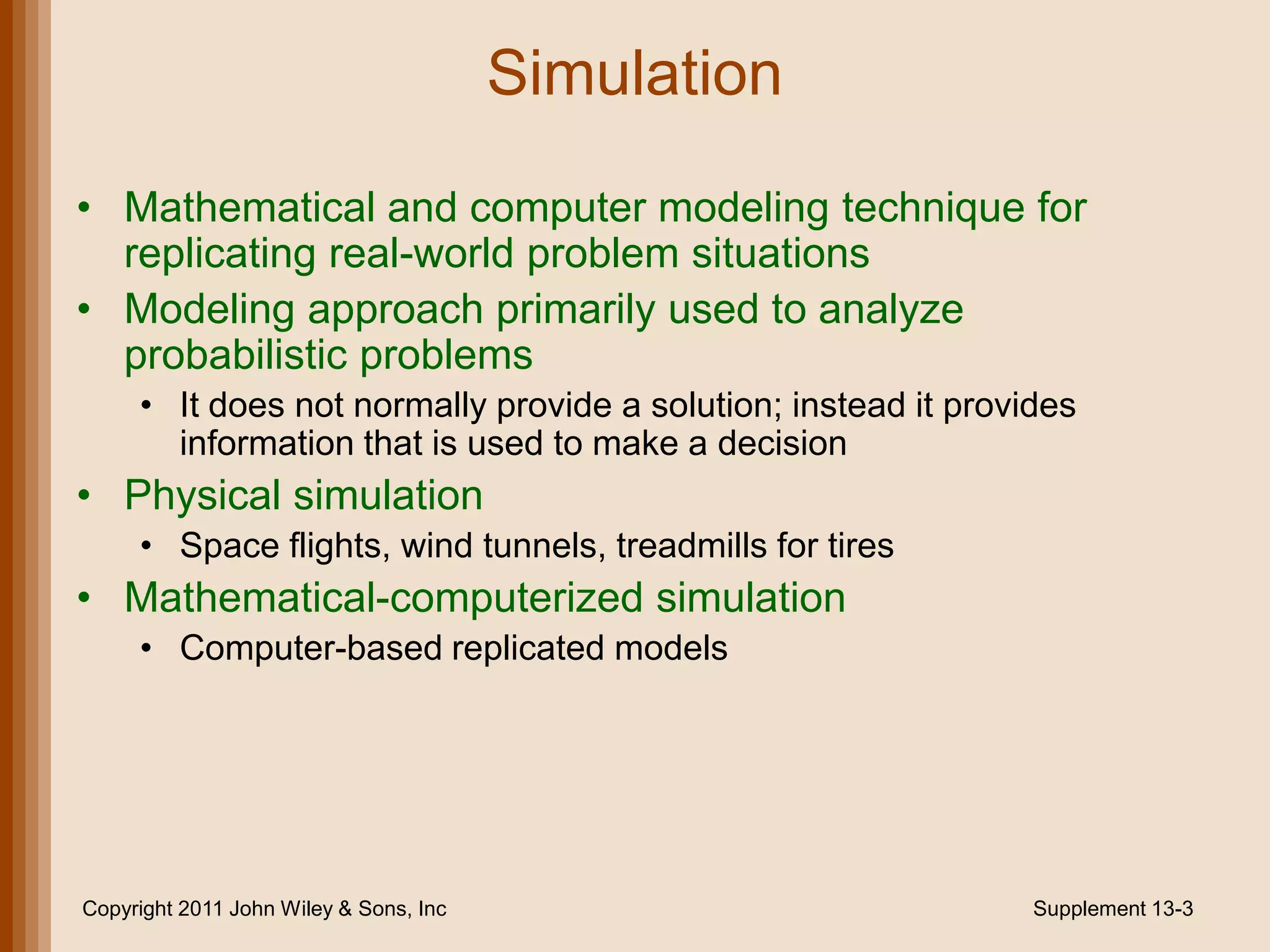 Simulation
• Mathematical and computer modeling technique for
  replicating real-world problem situations
• Modeling approach primarily used to analyze
  probabilistic problems
     • It does not normally provide a solution; instead it provides
       information that is used to make a decision
• Physical simulation
     • Space flights, wind tunnels, treadmills for tires
• Mathematical-computerized simulation
     • Computer-based replicated models




Copyright 2011 John Wiley & Sons, Inc                           Supplement 13-3
 