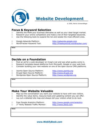 Website Development
                                                                 © 2009, Patrick Schwerdtfeger




Focus & Keyword Selection
□       Identify the PAIN your business alleviates as well as your ideal target market.
□       Research your online competitors and make a list of their targeted keywords.
□       Use the following tools to expand the list and isolate the most efficient ones.

□       Google Adwords Platform:                http://adwords.google.com
□       WordTracker Keyword Tool:               http://freekeywords.wordtracker.com/

Notes




Decide on a Foundation
□       Post an ad for a web developer on Craig’s List and see what quotes come in.
□       Research template-based platforms from Microsoft, Google or your web host.
□       Consider building your new website on one of the open source CMS platforms.

□       Joomla Open Source Platform:            http://www.joomla.org
□       Drupal Open Source Platform:            http://www.drupal.org
□       Wordpress Open Source Platform:         http://www.wordpress.org

Notes




Make Your Website Valuable
□       Map out the conversation you want your website to have with new visitors.
□       Identify the value items, resource tools and updating content you can offer.
□       Lay out a detailed site map and always tell your visitors what to do next.

□       Free Google Analytics Platform:         http://www.google.com/analytics
□       3rd Party Website Traffic Monitor:      http://www.alexa.com

Notes




                               www.WebifyBook.com
 