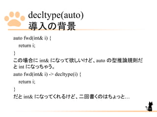 decltype(auto)
導入の背景
101
auto fwd(int& i) {
return i;
}
この場合に int& になって欲しいけど、auto の型推論規則だ
と int になっちゃう。
auto fwd(int& i) -> decltype(i) {
return i;
}
だと int& になってくれるけど、二回書くのはちょっと…
 