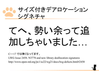 サイズ付きデアロケーション
シグネチャ
124
てへ、勢い余って追
加しちゃいました…
C++17 では無くなってます。
LWG Issue 2458. N3778 and new library deallocation signatures
http://www.open-std.org/jtc1/sc22/wg21/docs/lwg-defects.html#2458
 