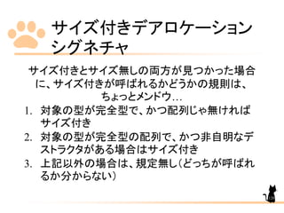 サイズ付きデアロケーション
シグネチャ
128
サイズ付きとサイズ無しの両方が見つかった場合
に、サイズ付きが呼ばれるかどうかの規則は、
ちょっとメンドウ…
1. 対象の型が完全型で、かつ配列じゃ無ければ
サイズ付き
2. 対象の型が完全型の配列で、かつ非自明なデ
ストラクタがある場合はサイズ付き
3. 上記以外の場合は、規定無し（どっちが呼ばれ
るか分からない）
 