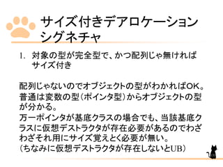 サイズ付きデアロケーション
シグネチャ
133
1. 対象の型が完全型で、かつ配列じゃ無ければ
サイズ付き
配列じゃないのでオブジェクトの型がわかればＯＫ。
普通は変数の型（ポインタ型）からオブジェクトの型
が分かる。
万一ポインタが基底クラスの場合でも、当該基底ク
ラスに仮想デストラクタが存在必要があるのでわざ
わざそれ用にサイズ覚えとく必要が無い。
（ちなみに仮想デストラクタが存在しないとUB）
 