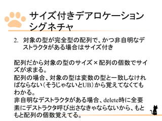 サイズ付きデアロケーション
シグネチャ
134
2. 対象の型が完全型の配列で、かつ非自明なデ
ストラクタがある場合はサイズ付き
配列だから対象の型のサイズ×配列の個数でサイ
ズが求まる。
配列の場合、対象の型は変数の型と一致しなけれ
ばならない（そうじゃないとUB）から覚えてなくても
わかる。
非自明なデストラクタがある場合、delete時に全要
素にデストラクタ呼び出さなきゃならないから、もと
もと配列の個数覚えてる。
 