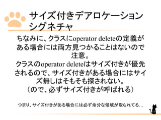 サイズ付きデアロケーション
シグネチャ
135
ちなみに、クラスにoperator deleteの定義が
ある場合には両方見つかることはないので
注意。
クラスのoperator deleteはサイズ付きが優先
されるので、サイズ付きがある場合にはサイ
ズ無しはそもそも探されない。
（ので、必ずサイズ付きが呼ばれる）
つまり、サイズ付きがある場合には必ず余分な領域が取られてる…
 