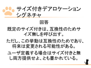 サイズ付きデアロケーション
シグネチャ
137
回答
既定のサイズ付きは、互換性のためサ
イズ無しを呼び出す。
ただし、この挙動は互換性のためであり、
将来は変更される可能性がある。
ユーザ定義する場合はサイズ付きと無
し両方提供せよ、とも書かれている。
 
