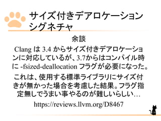 サイズ付きデアロケーション
シグネチャ
138
余談
Clang は 3.4 からサイズ付きデアロケーショ
ンに対応しているが、3.7からはコンパイル時
に -fsized-deallocation フラグが必要になった。
これは、使用する標準ライブラリにサイズ付
きが無かった場合を考慮した結果。フラグ指
定無しでうまい事やるのが難しいらしい…
https://reviews.llvm.org/D8467
 
