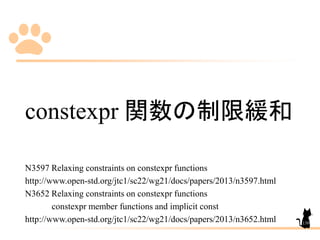 constexpr 関数の制限緩和
N3597 Relaxing constraints on constexpr functions
http://www.open-std.org/jtc1/sc22/wg21/docs/papers/2013/n3597.html
N3652 Relaxing constraints on constexpr functions
constexpr member functions and implicit const
http://www.open-std.org/jtc1/sc22/wg21/docs/papers/2013/n3652.html 139
 