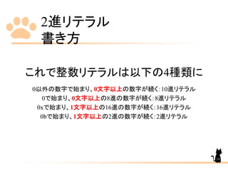 2進リテラル
書き方
これで整数リテラルは以下の4種類に
0以外の数字で始まり、0文字以上の数字が続く：10進リテラル
0で始まり、0文字以上の8進の数字が続く：8進リテラル
0xで始まり、1文字以上の16進の数字が続く：16進リテラル
0bで始まり、1文字以上の2進の数字が続く：2進リテラル
14
 