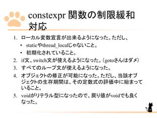 constexpr 関数の制限緩和
対応
143
1. ローカル変数宣言が出来るようになった。ただし、
• staticやthread_localじゃないこと。
• 初期化されていること。
2. if文、switch文が使えるようになった。（gotoさんはダメ）
3. すべてのループ文が使えるようになった。
4. オブジェクトの修正が可能になった。ただし、当該オブ
ジェクトの生存期間は、その定数式の評価中に始まって
いること。
5. voidがリテラル型になったので、戻り値がvoidでも良く
なった。
 