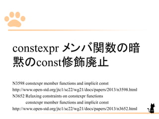 constexpr メンバ関数の暗
黙のconst修飾廃止
N3598 constexpr member functions and implicit const
http://www.open-std.org/jtc1/sc22/wg21/docs/papers/2013/n3598.html
N3652 Relaxing constraints on constexpr functions
constexpr member functions and implicit const
http://www.open-std.org/jtc1/sc22/wg21/docs/papers/2013/n3652.html 145
 