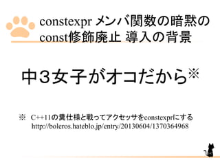 constexpr メンバ関数の暗黙の
const修飾廃止 導入の背景
147
中３女子がオコだから※
※ C++11の糞仕様と戦ってアクセッサをconstexprにする
http://boleros.hateblo.jp/entry/20130604/1370364968
 