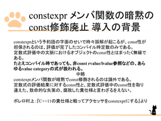 constexpr メンバ関数の暗黙の
const修飾廃止 導入の背景
148
constexprという予約語の字面のせいで時々誤解が起こるが、const性が
担保されるのは、評価が完了したコンパイル時定数のみである。
定数式評価中の文脈におけるオブジェクトのconst性とはまったく無縁で
ある。
たとえコンパイル時であっても、非const rvalue/lvalue参照などの、あら
ゆるvalue categoryの式が扱われる。
中略
constexprメンバ関数が暗黙でconst修飾されるのは論外である。
定数式の評価結果に対するconst性と、定数式評価中のconst性を取り
違えた、致命的な失策の、腐敗した糞仕様と言わざるをえない。
ボレロ村上：『C++11の糞仕様と戦ってアクセッサをconstexprにする』より
 